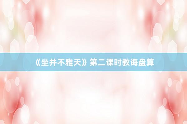 《坐井不雅天》第二课时教诲盘算